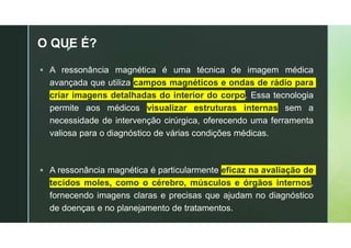 z
O QUE É?
 A ressonância magnética é uma técnica de imagem médica
avançada que utiliza campos magnéticos e ondas de rádio para
criar imagens detalhadas do interior do corpo. Essa tecnologia
permite aos médicos visualizar estruturas internas sem a
necessidade de intervenção cirúrgica, oferecendo uma ferramenta
valiosa para o diagnóstico de várias condições médicas.
 A ressonância magnética é particularmente eficaz na avaliação de
tecidos moles, como o cérebro, músculos e órgãos internos,
fornecendo imagens claras e precisas que ajudam no diagnóstico
de doenças e no planejamento de tratamentos.
 