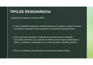 z
TIPO DE RESSONÂNCIA
Ressonância magnética cardíaca (RMC).
 É uma modalidade diagnóstica de RMN utilizada para mapear as áreas funcionais
do cérebro e variações no fluxo sanguíneo em resposta à atividade neural.
 Assim, para sua realização, é solicitado ao paciente executar atividades
específicas permitindo que o aparelho de RMf escaneie imagens detalhadas do
cérebro, mostrando a localização de um sinal associado à atividade cerebral.
 Aliás, é considerada uma alternativa não invasiva ao teste de Wada.
 
