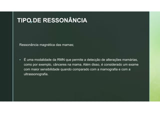 z
TIPO DE RESSONÂNCIA
Ressonância magnética das mamas;
 É uma modalidade da RMN que permite a detecção de alterações mamárias,
como por exemplo, cânceres na mama. Além disso, é considerado um exame
com maior sensibilidade quando comparado com a mamografia e com a
ultrassonografia.
 