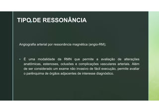z
TIPO DE RESSONÂNCIA
Angiografia arterial por ressonância magnética (angio-RM);
 É uma modalidade da RMN que permite a avaliação de alterações
anatômicas, estenoses, oclusões e complicações vasculares arteriais. Além
de ser considerado um exame não invasivo de fácil execução, permite avaliar
o parênquima de órgãos adjacentes de interesse diagnóstico.
 
