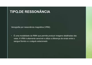 z
TIPO DE RESSONÂNCIA
Venografia por ressonância magnética (VRM);
 É uma modalidade da RMN que permite produzir imagens detalhadas das
veias. A VRM é altamente sensível e utiliza a diferença de sinais entre o
sangue fluindo e o coágulo estacionado
 