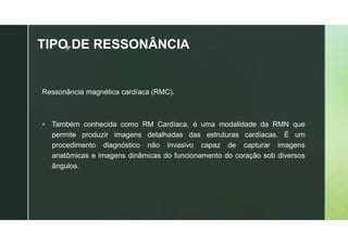 z
TIPO DE RESSONÂNCIA
Ressonância magnética cardíaca (RMC).
 Também conhecida como RM Cardíaca, é uma modalidade da RMN que
permite produzir imagens detalhadas das estruturas cardíacas. É um
procedimento diagnóstico não invasivo capaz de capturar imagens
anatômicas e imagens dinâmicas do funcionamento do coração sob diversos
ângulos.
 