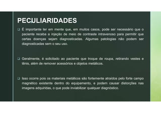 z
PECULIARIDADES
 É importante ter em mente que, em muitos casos, pode ser necessário que o
paciente receba a injeção de meio de contraste intravenoso para permitir que
certas doenças sejam diagnosticadas. Algumas patologias não podem ser
diagnosticadas sem o seu uso.
 Geralmente, é solicitado ao paciente que troque de roupa, retirando vestes e
tênis, além de remover acessórios e objetos metálicos.
 Isso ocorre pois os materiais metálicos são fortemente atraídos pelo forte campo
magnético existente dentro do equipamento, e podem causar distorções nas
imagens adquiridas, o que pode inviabilizar qualquer diagnóstico.
 