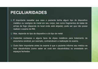 z
PECULIARIDADES
 É importante ressaltar que caso o paciente tenha algum tipo de dispositivo
metálico ou vestígios de metal em seu corpo, tais como fragmentos de balas de
armas de fogo (depende do local onde está alojada), pode ser que não possa
realizar o exame de RM.
 Mas, depende do tipo de dispositivo e do tipo de metal.
 Implantes cocleares e alguns tipos de clipes metálicos para tratamento de
aneurisma cerebral, por exemplo, contraindicam a realização do exame.
 Outro fator importante antes do exame é que o paciente informe seu médico se
tiver claustrofobia (como saber se você tem claustrofobia) ou ansiedade em
espaços fechados.
 