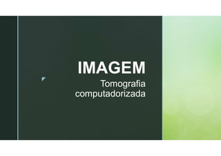 z
Tomografia
computadorizada
IMAGEM
 