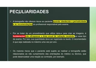 z
PECULIARIDADES
 A tomografia não oferece riscos ao paciente quando obedecida a periodicidade
e as recomendações do profissional responsável pelo exame.
 Por se tratar de um procedimento que utiliza raios-x para criar as imagens, é
fundamental não ultrapassar a dose anual de radiação recebida por esse tipo
de exame. Por isso, sua quantidade deve ser registrada no laudo. O recomendado
é que seja realizada no máximo uma vez por ano.
 Os maiores riscos que o paciente está sujeito ao realizar a tomografia estão
relacionados ao não cumprimento das orientações do médico ou técnico, que
pode desencadear uma reação ao contraste, por exemplo.
 
