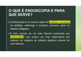 z
O QUE É ENDOSCOPIA E PARA
QUE SERVE?
 A endoscopia é um exame capaz de analisar a mucosa
do esôfago, estômago e duodeno (primeira parte do
intestino delgado).
 É feita através de um tubo flexível (conhecido por
endoscópio) que possui um chip responsável por
capturar as imagens do sistema digestivo através de
uma câmera.
 