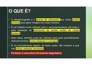 z
O QUE É?
 A ultrassonografia é o exame de ultrassom que utiliza ondas
sonoras para gerar imagens do corpo humano.
 É um método muito utilizado para o acompanhamento pré-natal e
para avaliação de estruturas de partes moles do corpo
humano.
 Além disso, também pode ser utilizado para guiar procedimentos
intervencionistas, como biópsias e cirurgias.
 É um procedimento seguro, de baixo custo, não invasivo e que
não utiliza radiação ionizante.
 Portanto, é uma ótima ferramenta diagnóstica.
 