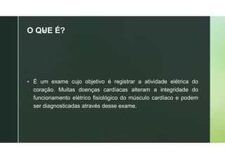 z
O QUE É?
 É um exame cujo objetivo é registrar a atividade elétrica do
coração. Muitas doenças cardíacas alteram a integridade do
funcionamento elétrico fisiológico do músculo cardíaco e podem
ser diagnosticadas através desse exame.
 