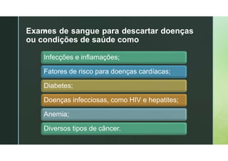 z
Exames de sangue para descartar doenças
ou condições de saúde como
Infecções e inflamações;
Fatores de risco para doenças cardíacas;
Diabetes;
Doenças infecciosas, como HIV e hepatites;
Anemia;
Diversos tipos de câncer.
 