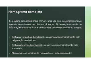 z
Hemograma completo
É o exame laboratorial mais comum, uma vez que ele é imprescindível
quando suspeitamos de diversas doenças. O hemograma avalia as
informações sobre os tipos e quantidades dos componentes no sangue:
 Glóbulos vermelhos (hemácias) – responsáveis principalmente pela
oxigenação dos tecidos;
 Glóbulos brancos (leucócitos) – responsáveis principalmente pela
imunidade;
 Plaquetas – principalmente responsáveis pela coagulação;
 