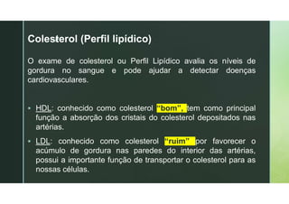 z
Colesterol (Perfil lipídico)
O exame de colesterol ou Perfil Lipídico avalia os níveis de
gordura no sangue e pode ajudar a detectar doenças
cardiovasculares.
 HDL: conhecido como colesterol “bom”, tem como principal
função a absorção dos cristais do colesterol depositados nas
artérias.
 LDL: conhecido como colesterol “ruim” por favorecer o
acúmulo de gordura nas paredes do interior das artérias,
possui a importante função de transportar o colesterol para as
nossas células.
 