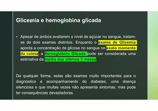 z
Glicemia e hemoglobina glicada
 Apesar de ambos avaliarem o nível de açúcar no sangue, tratam-
se de dois exames distintos. Enquanto o exame de Glicemia
aponta a concentração de glicose no sangue no exato momento
da coleta, a Hemoglobina Glicada pode ser considerada uma
estimativa da média dos últimos 3 meses.
De qualquer forma, estes são exames muito importantes para o
diagnóstico e acompanhamento do diabetes, uma doença
silenciosa e que muitas vezes não apresenta sintomas, mas pode
ter consequências devastadoras.
 