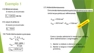 Exemplo 1
O mesmo já encontrado:
O mesmo já encontrado:
Não suporta
Como a tensão admissível é menor que máxima,
deve redimensionar a engrenagem.
1. Manter o módulo e alterar a largura;
2. Manter a largura e modificar o diâmetro
primitivo.
 