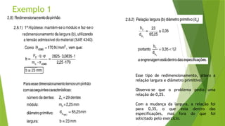 Exemplo 1
Esse tipo de redimensionamento, altera a
relação largura e diâmetro primitivo.
Observa-se que o problema pedia uma
relação de 0,25.
Com a mudança da largura, a relação foi
para 0,35, o que esta dentro das
especificações, mas fora do que foi
solicitado pelo exercício.
 