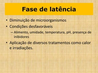 Fase de latência
• Diminuição de microorganismos
• Condições desfavoráveis
– Alimento, umidade, temperatura, pH, presença de
inibidores
• Aplicação de diversos tratamentos como calor
e irradiações.
 