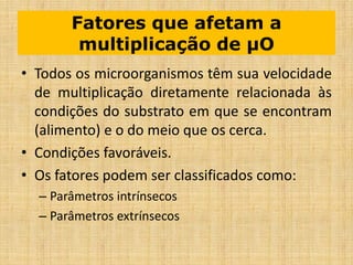 Fatores que afetam a
multiplicação de µO
• Todos os microorganismos têm sua velocidade
de multiplicação diretamente relacionada às
condições do substrato em que se encontram
(alimento) e o do meio que os cerca.
• Condições favoráveis.
• Os fatores podem ser classificados como:
– Parâmetros intrínsecos
– Parâmetros extrínsecos
 