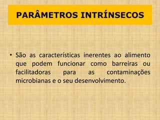 PARÂMETROS INTRÍNSECOS
• São as características inerentes ao alimento
que podem funcionar como barreiras ou
facilitadoras para as contaminações
microbianas e o seu desenvolvimento.
 