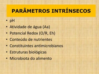 • pH
• Atividade de água (Aa)
• Potencial Redox (O/R, Eh)
• Conteúdo de nutrientes
• Constituintes antimicrobianos
• Estruturas biológicas
• Microbiota do alimento
PARÂMETROS INTRÍNSECOS
 