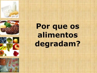 Por que os
alimentos
degradam?
 