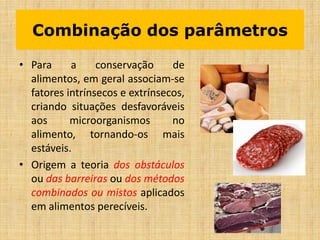 Combinação dos parâmetros
• Para a conservação de
alimentos, em geral associam-se
fatores intrínsecos e extrínsecos,
criando situações desfavoráveis
aos microorganismos no
alimento, tornando-os mais
estáveis.
• Origem a teoria dos obstáculos
ou das barreiras ou dos métodos
combinados ou mistos aplicados
em alimentos perecíveis.
 