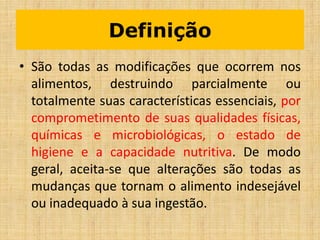 Definição
• São todas as modificações que ocorrem nos
alimentos, destruindo parcialmente ou
totalmente suas características essenciais, por
comprometimento de suas qualidades físicas,
químicas e microbiológicas, o estado de
higiene e a capacidade nutritiva. De modo
geral, aceita-se que alterações são todas as
mudanças que tornam o alimento indesejável
ou inadequado à sua ingestão.
 