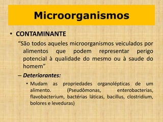 • CONTAMINANTE
“São todos aqueles microorganismos veiculados por
alimentos que podem representar perigo
potencial à qualidade do mesmo ou à saude do
homem”
– Deteriorantes:
• Mudam as propriedades organolépticas de um
alimento. (Pseudômonas, enterobacterias,
flavobacterium, bactérias láticas, bacillus, clostridium,
bolores e leveduras)
Microorganismos
 