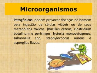 – Patogênicos: podem provocar doenças no homem
pela ingestão de células viáveis ou de seus
metabólitos toxicos. (Bacillus cereus, clostridium
botulinum e perfringes, lysteria monocytogenes,
salmonella spp, staphylococcus aureus e
aspergilus flavus.
Microorganismos
 