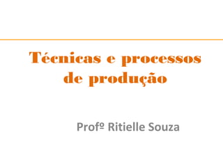 Técnicas e processos 
de produção 
Profº Ritielle Souza 
 