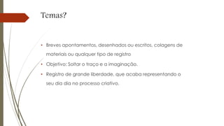 Temas?
• Breves apontamentos, desenhados ou escritos, colagens de
materiais ou qualquer tipo de registro
• Objetivo: Soltar o traço e a imaginação.
• Registro de grande liberdade, que acaba representando o
seu dia dia no processo criativo.
 