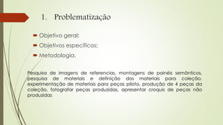 1. Problematização
 Objetivo geral;
 Objetivos específicos;
 Metodologia.
Pesquisa de imagens de referencias, montagens de painéis semânticos,
pesquisa de materiais e definição dos materiais para coleção,
experimentação de materiais para peças piloto, produção de 4 peças da
coleção, fotografar peças produzidas, apresentar croquis de peças não
produzidas
 