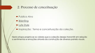 2. Processo de conceituação
 Publico Alvo
 Brienfing
 Lyfe Style
 Inspiração: Tema e conceituação da coleção.
Nesta etapa projeta-se os valores que a coleção deseja transmitir em relação
a sentimentos e emoções através da construção de diversos painéis visuais.
 