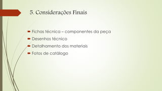 5. Considerações Finais
 Fichas técnica – componentes da peça
 Desenhos técnico
 Detalhamento dos materiais
 Fotos de catálogo
 