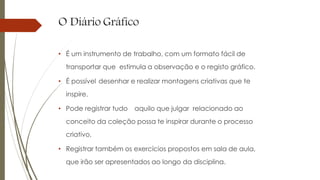 O Diário Gráfico
• É um instrumento de trabalho, com um formato fácil de
transportar que estimula a observação e o registo gráfico.
• É possível desenhar e realizar montagens criativas que te
inspire.
• Pode registrar tudo aquilo que julgar relacionado ao
conceito da coleção possa te inspirar durante o processo
criativo,
• Registrar também os exercícios propostos em sala de aula,
que irão ser apresentados ao longo da disciplina.
 