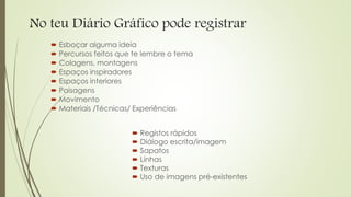 No teu Diário Gráfico pode registrar
 Esboçar alguma ideia
 Percursos feitos que te lembre o tema
 Colagens, montagens
 Espaços inspiradores
 Espaços interiores
 Paisagens
 Movimento
 Materiais /Técnicas/ Experiências
 Registos rápidos
 Diálogo escrita/imagem
 Sapatos
 Linhas
 Texturas
 Uso de imagens pré-existentes
 
