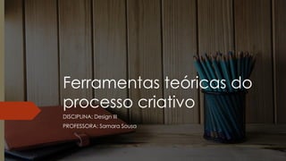 Ferramentas teóricas do
processo criativo
DISCIPLINA: Design III
PROFESSORA: Samara Sousa
 