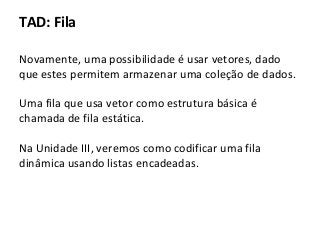 TAD: Fila
Novamente, uma possibilidade é usar vetores, dado
que estes permitem armazenar uma coleção de dados.
Uma fila que usa vetor como estrutura básica é
chamada de fila estática.
Na Unidade III, veremos como codificar uma fila
dinâmica usando listas encadeadas.

 