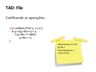 TAD: Fila
Codificando as operações:
void enfileira (Fila* q, int x) {
q->v[q->fim++] = x;
if (q->fim == MAX)
q->fim = 0;
}
Adicionamos ao fim
da fila e
incrementamos a
variável fim.

 
