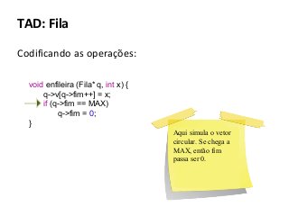 TAD: Fila
Codificando as operações:
void enfileira (Fila* q, int x) {
q->v[q->fim++] = x;
if (q->fim == MAX)
q->fim = 0;
}
Aqui simula o vetor
circular. Se chega a
MAX, então fim
passa ser 0.

 