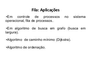 Fila: Aplicações
•Em controle de processos
operacional, fila de processos.

no

sistema

•Em algoritmo de busca em grafo (busca em
largura).
•Algoritmo de caminho mínimo (Dijkstra).
•Algoritmo de ordenação.

 