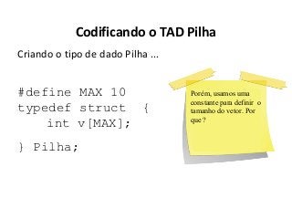 Codificando o TAD Pilha
Criando o tipo de dado Pilha ...

#define MAX 10
typedef struct {
int v[MAX];
} Pilha;

Porém, usamos uma
constante para definir o
tamanho do vetor. Por
que ?

 