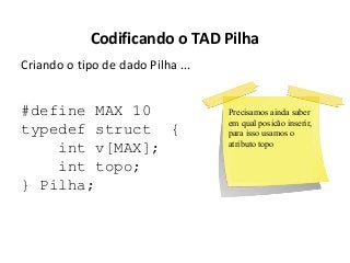 Codificando o TAD Pilha
Criando o tipo de dado Pilha ...

#define MAX 10
typedef struct {
int v[MAX];
int topo;
} Pilha;

Precisamos ainda saber
em qual posicão inserir,
para isso usamos o
atributo topo

 