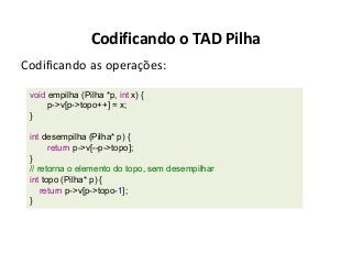 Codificando o TAD Pilha
Codificando as operações:
void empilha (Pilha *p, int x) {
p->v[p->topo++] = x;
}
int desempilha (Pilha* p) {
return p->v[--p->topo];
}
// retorna o elemento do topo, sem desempilhar
int topo (Pilha* p) {
return p->v[p->topo-1];
}

 