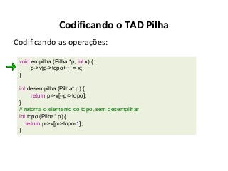 Codificando o TAD Pilha
Codificando as operações:
void empilha (Pilha *p, int x) {
p->v[p->topo++] = x;
}
int desempilha (Pilha* p) {
return p->v[--p->topo];
}
// retorna o elemento do topo, sem desempilhar
int topo (Pilha* p) {
return p->v[p->topo-1];
}

 