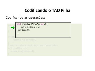 Codificando o TAD Pilha
Codificando as operações:
void empilha (Pilha *p, int x) {
void empilha (Pilha *p, int x) {
p->v[p->topo] = x;
p->v[p->topo++] = x;
p->topo++;
}
}
int desempilha (Pilha* p) {
return p->v[--p->topo];
}
// retorna o elemento do topo, sem desempilhar
int topo (Pilha* p) {
return p->v[p->topo-1];
}

 