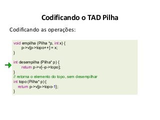 Codificando o TAD Pilha
Codificando as operações:
void empilha (Pilha *p, int x) {
p->v[p->topo++] = x;
}
int desempilha (Pilha* p) {
return p->v[--p->topo];
}
// retorna o elemento do topo, sem desempilhar
int topo (Pilha* p) {
return p->v[p->topo-1];
}

 