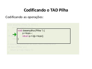 Codificando o TAD Pilha
Codificando as operações:
void empilha (Pilha *p, int x) {
p->v[p->topo++] = x;
}
void desempilha (Pilha *) {
p->topo--;
int desempilhareturn p->v[p->topo];
(Pilha* p) {
return p->v[--p->topo];
}
}
// retorna o elemento do topo, sem desempilhar
int topo (Pilha* p) {
return p->v[p->topo-1];
}

 