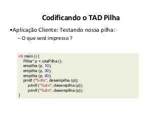 Codificando o TAD Pilha
•Aplicação Cliente: Testando nossa pilha:
– O que será impresso ?
int main () {
Pilha* p = criaPilha ();
empilha (p, 10);
empilha (p, 30);
empilha (p, 40);
printf ("%dn", desempilha (p));
printf ("%dn", desempilha (p));
printf ("%dn", desempilha (p));
}

 