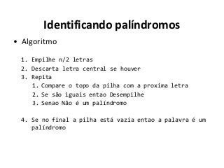 Identificando palíndromos
• Algoritmo
1. Empilhe n/2 letras
2. Descarta letra central se houver
3. Repita
1. Compare o topo da pilha com a proxima letra
2. Se são iguais entao Desempilhe
3. Senao Não é um palíndromo
4. Se no final a pilha está vazia entao a palavra é um
palíndromo

 