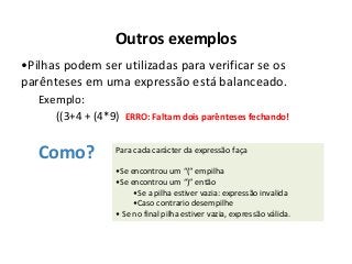 Outros exemplos
•Pilhas podem ser utilizadas para verificar se os
parênteses em uma expressão está balanceado.
Exemplo:
((3+4 + (4*9) ERRO: Faltam dois parênteses fechando!

Como?

Para cada carácter da expressão faça
•Se encontrou um “(“ empilha
•Se encontrou um “)” então
•Se a pilha estiver vazia: expressão invalida
•Caso contrario desempilhe
• Se no final pilha estiver vazia, expressão válida.

 